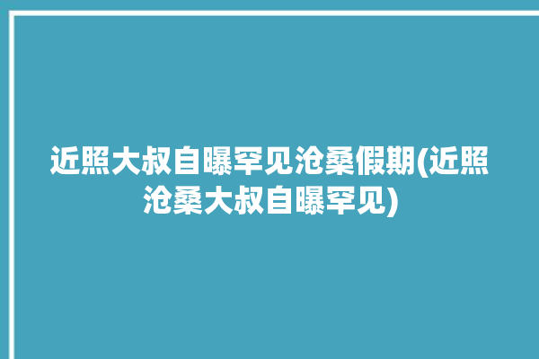 近照大叔自曝罕见沧桑假期(近照沧桑大叔自曝罕见)