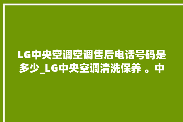 LG中央空调空调售后电话号码是多少_LG中央空调清洗保养 。中央空调