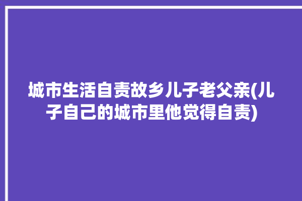 城市生活自责故乡儿子老父亲(儿子自己的城市里他觉得自责)