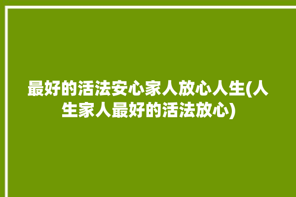 最好的活法安心家人放心人生(人生家人最好的活法放心)