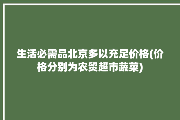 生活必需品北京多以充足价格(价格分别为农贸超市蔬菜)