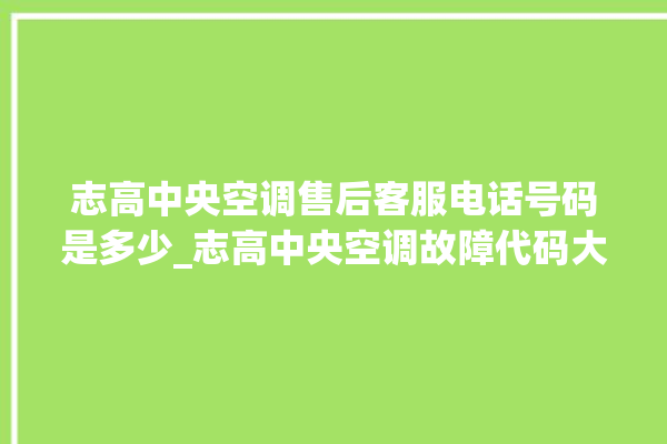 志高中央空调售后客服电话号码是多少_志高中央空调故障代码大全对照表 。中央空调