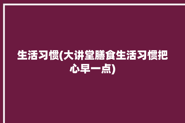 生活习惯(大讲堂膳食生活习惯把心早一点)