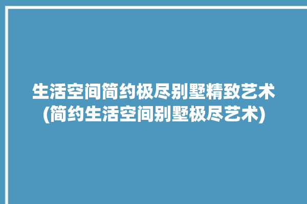 生活空间简约极尽别墅精致艺术(简约生活空间别墅极尽艺术)