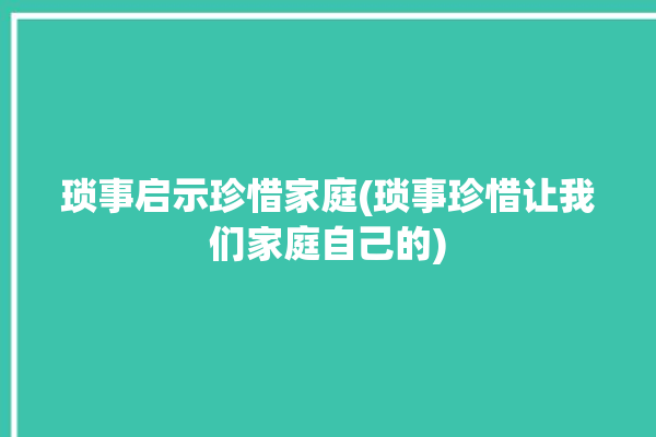 琐事启示珍惜家庭(琐事珍惜让我们家庭自己的)