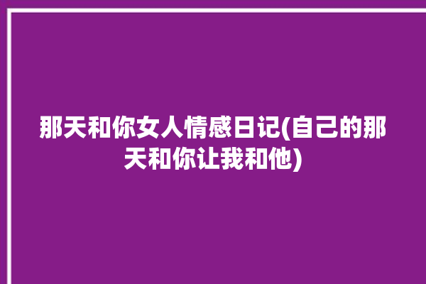 那天和你女人情感日记(自己的那天和你让我和他)