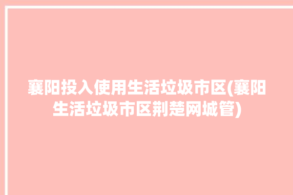 襄阳投入使用生活垃圾市区(襄阳生活垃圾市区荆楚网城管)