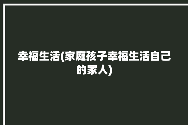 幸福生活(家庭孩子幸福生活自己的家人)