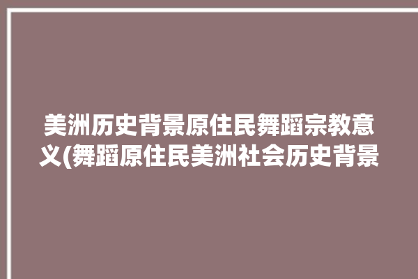 美洲历史背景原住民舞蹈宗教意义(舞蹈原住民美洲社会历史背景)