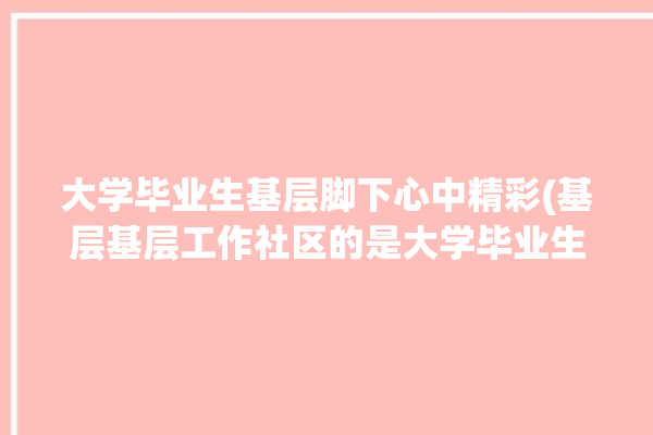 大学毕业生基层脚下心中精彩(基层基层工作社区的是大学毕业生)