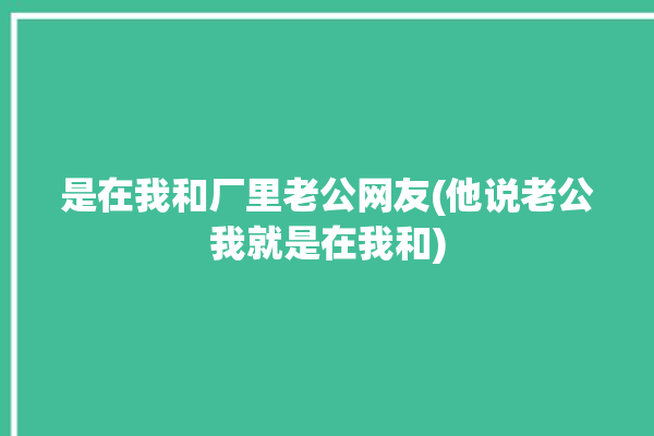 是在我和厂里老公网友(他说老公我就是在我和)