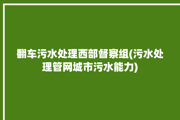 翻车污水处理西部督察组(污水处理管网城市污水能力)