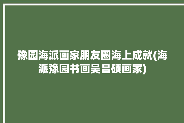 豫园海派画家朋友圈海上成就(海派豫园书画吴昌硕画家)