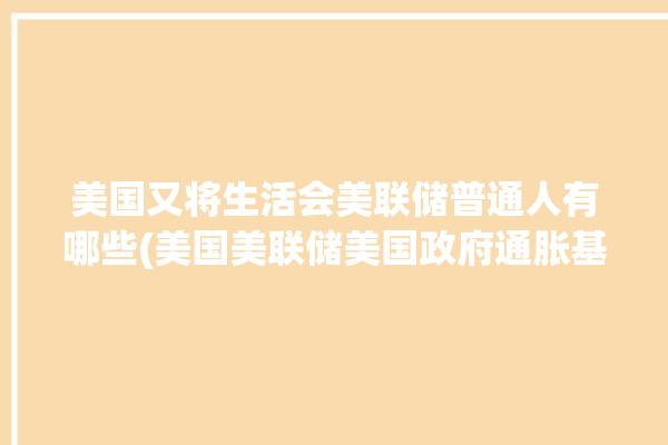 美国又将生活会美联储普通人有哪些(美国美联储美国政府通胀基点)