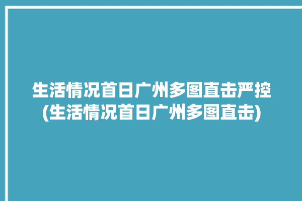 生活情况首日广州多图直击严控(生活情况首日广州多图直击)