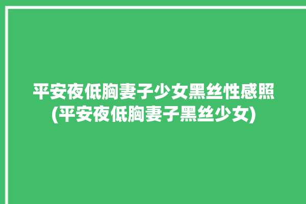 平安夜低胸妻子少女黑丝性感照(平安夜低胸妻子黑丝少女)