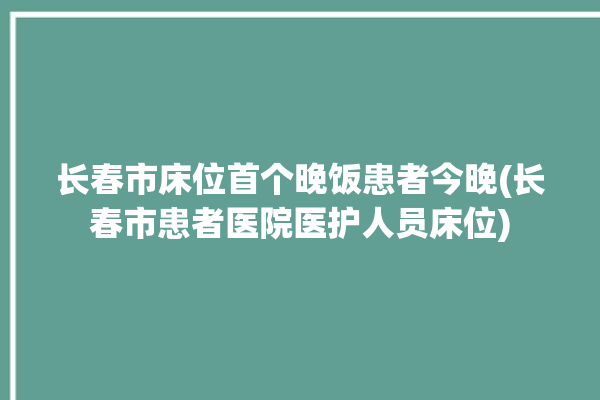 长春市床位首个晚饭患者今晚(长春市患者医院医护人员床位)