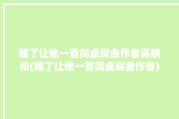 赚了让他一首同桌词曲作者高晓松(赚了让他一首同桌词曲作者)