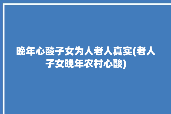 晚年心酸子女为人老人真实(老人子女晚年农村心酸)