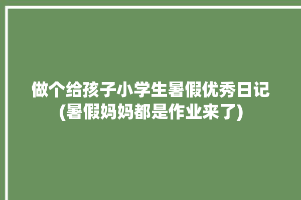 做个给孩子小学生暑假优秀日记(暑假妈妈都是作业来了)