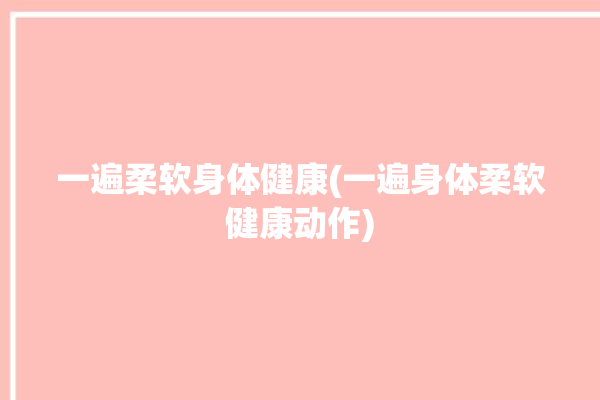 一遍柔软身体健康(一遍身体柔软健康动作)