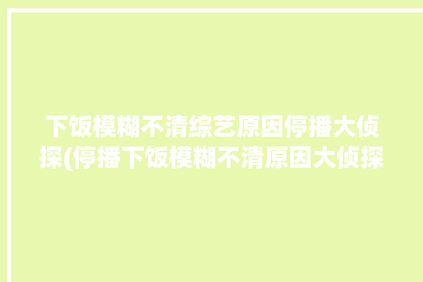 下饭模糊不清综艺原因停播大侦探(停播下饭模糊不清原因大侦探)