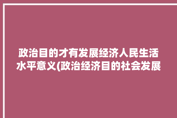 政治目的才有发展经济人民生活水平意义(政治经济目的社会发展经济)