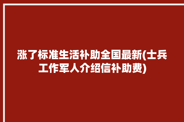 涨了标准生活补助全国最新(士兵工作军人介绍信补助费)