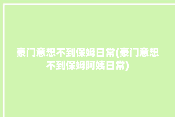 豪门意想不到保姆日常(豪门意想不到保姆阿姨日常)