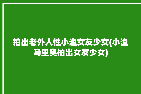 拍出老外人性小渔女友少女(小渔马里奥拍出女友少女)