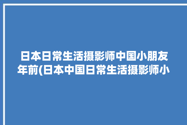 日本日常生活摄影师中国小朋友年前(日本中国日常生活摄影师小朋友)