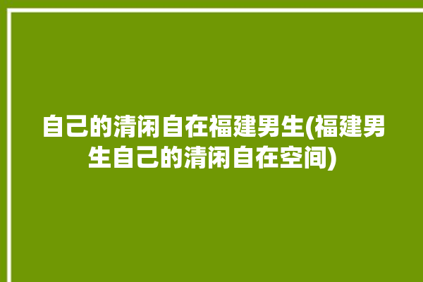 自己的清闲自在福建男生(福建男生自己的清闲自在空间)