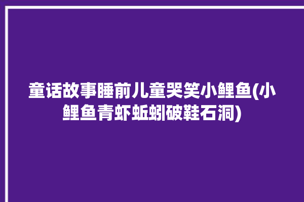 童话故事睡前儿童哭笑小鲤鱼(小鲤鱼青虾蚯蚓破鞋石洞)