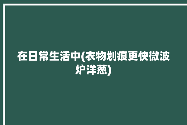 在日常生活中(衣物划痕更快微波炉洋葱)