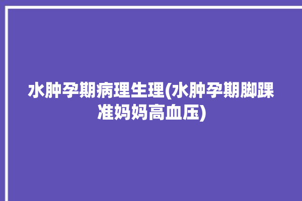 水肿孕期病理生理(水肿孕期脚踝准妈妈高血压)