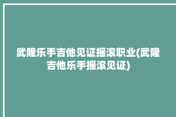 武隆乐手吉他见证摇滚职业(武隆吉他乐手摇滚见证)