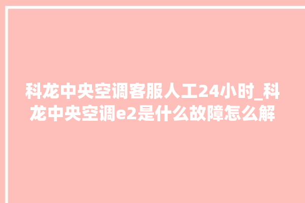 科龙中央空调客服人工24小时_科龙中央空调e2是什么故障怎么解决 。中央空调