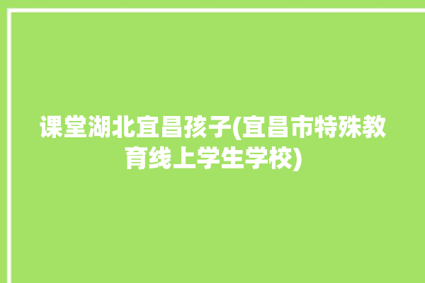 课堂湖北宜昌孩子(宜昌市特殊教育线上学生学校)