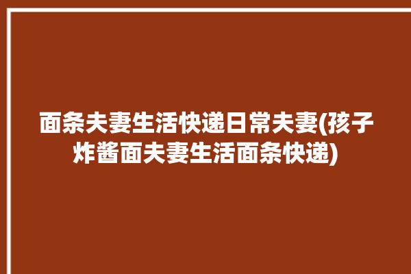 面条夫妻生活快递日常夫妻(孩子炸酱面夫妻生活面条快递)