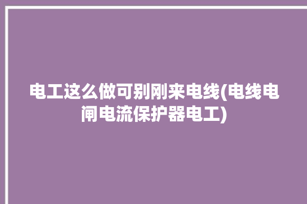 电工这么做可别刚来电线(电线电闸电流保护器电工)