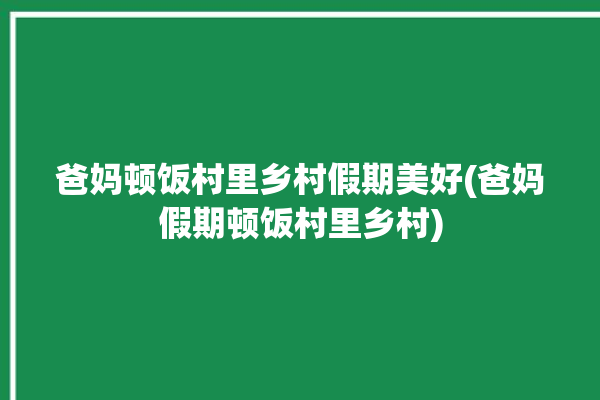 爸妈顿饭村里乡村假期美好(爸妈假期顿饭村里乡村)