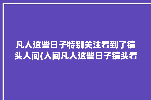 凡人这些日子特别关注看到了镜头人间(人间凡人这些日子镜头看到了)