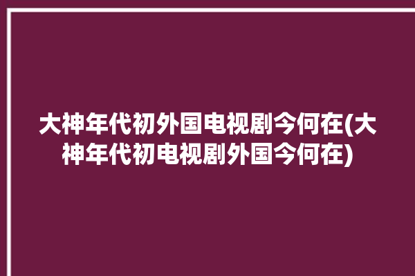 大神年代初外国电视剧今何在(大神年代初电视剧外国今何在)