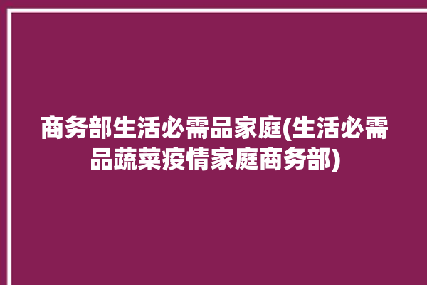 商务部生活必需品家庭(生活必需品蔬菜疫情家庭商务部)