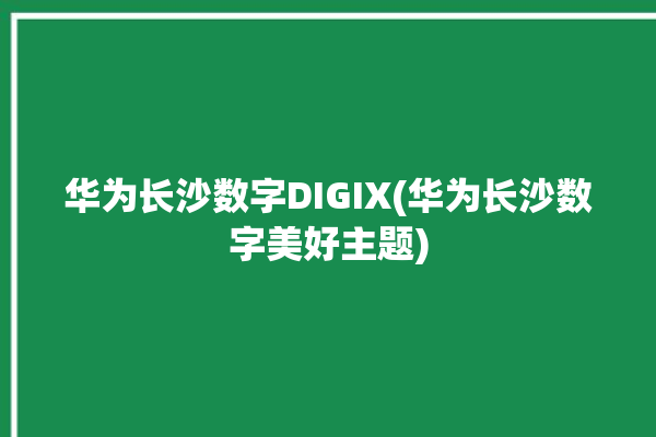 华为长沙数字DIGIX(华为长沙数字美好主题)