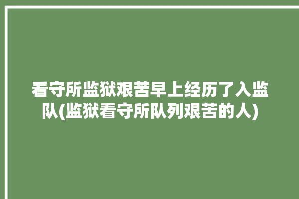 看守所监狱艰苦早上经历了入监队(监狱看守所队列艰苦的人)