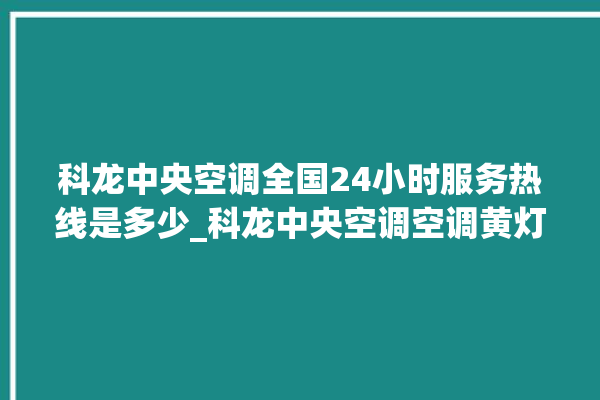 科龙中央空调全国24小时服务热线是多少_科龙中央空调空调黄灯闪 。中央空调