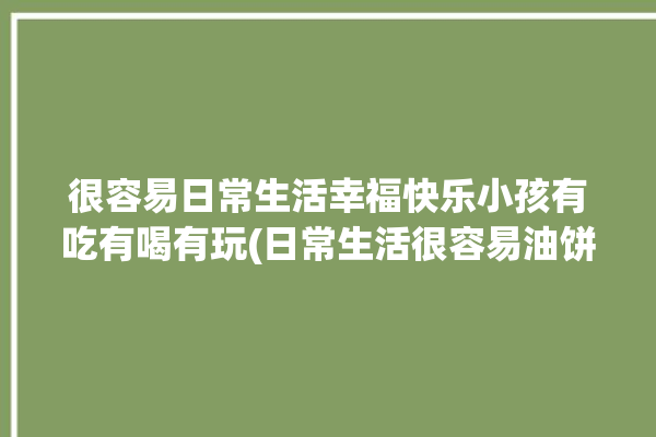 很容易日常生活幸福快乐小孩有吃有喝有玩(日常生活很容易油饼幸福快乐好吃)