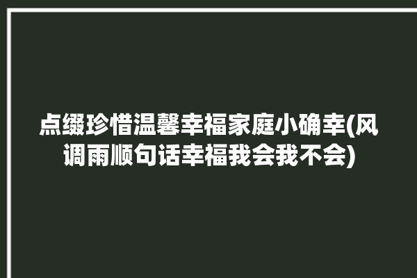 点缀珍惜温馨幸福家庭小确幸(风调雨顺句话幸福我会我不会)