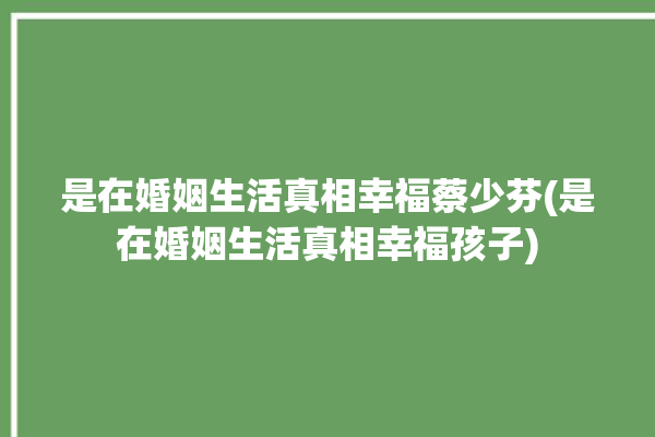 是在婚姻生活真相幸福蔡少芬(是在婚姻生活真相幸福孩子)